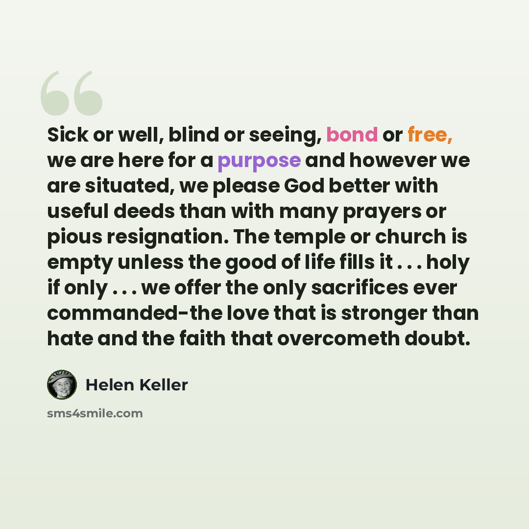 “Sick or well, blind or seeing, bond or free, we are here for a purpose and however we are situated, we please God better with useful deeds than with many prayers or pious resignation. The temple or church is empty unless the good of life fills it . . . holy if only . . . we offer the only…” quote by Helen Keller