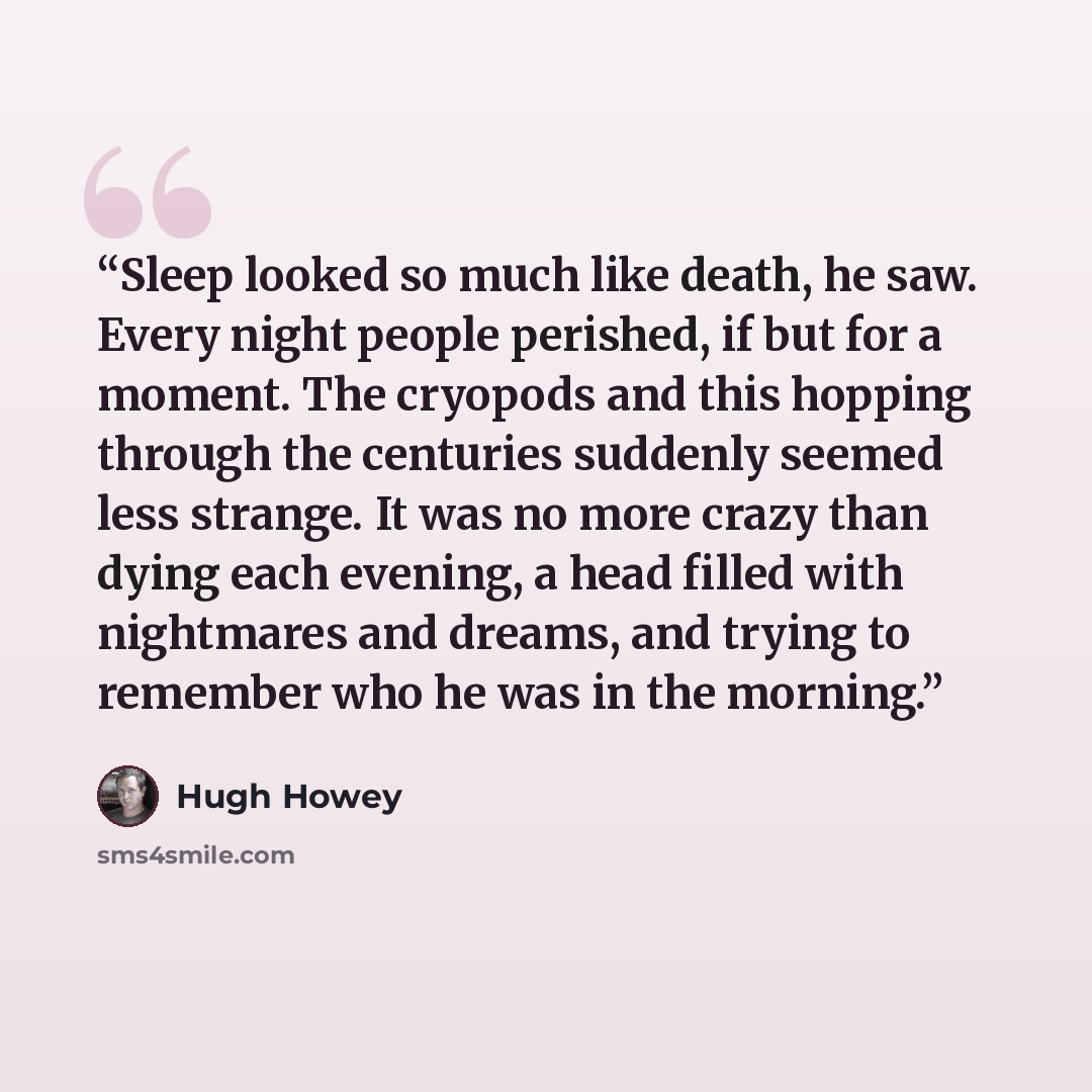 “Sleep looked so much like death, he saw. Every night people perished, if but for a moment. The cryopods and this hopping through the centuries suddenly seemed less strange. It was no more crazy than dying each evening, a head filled with nightmares and dreams, and trying to remember who he was in…” quote by Hugh Howey