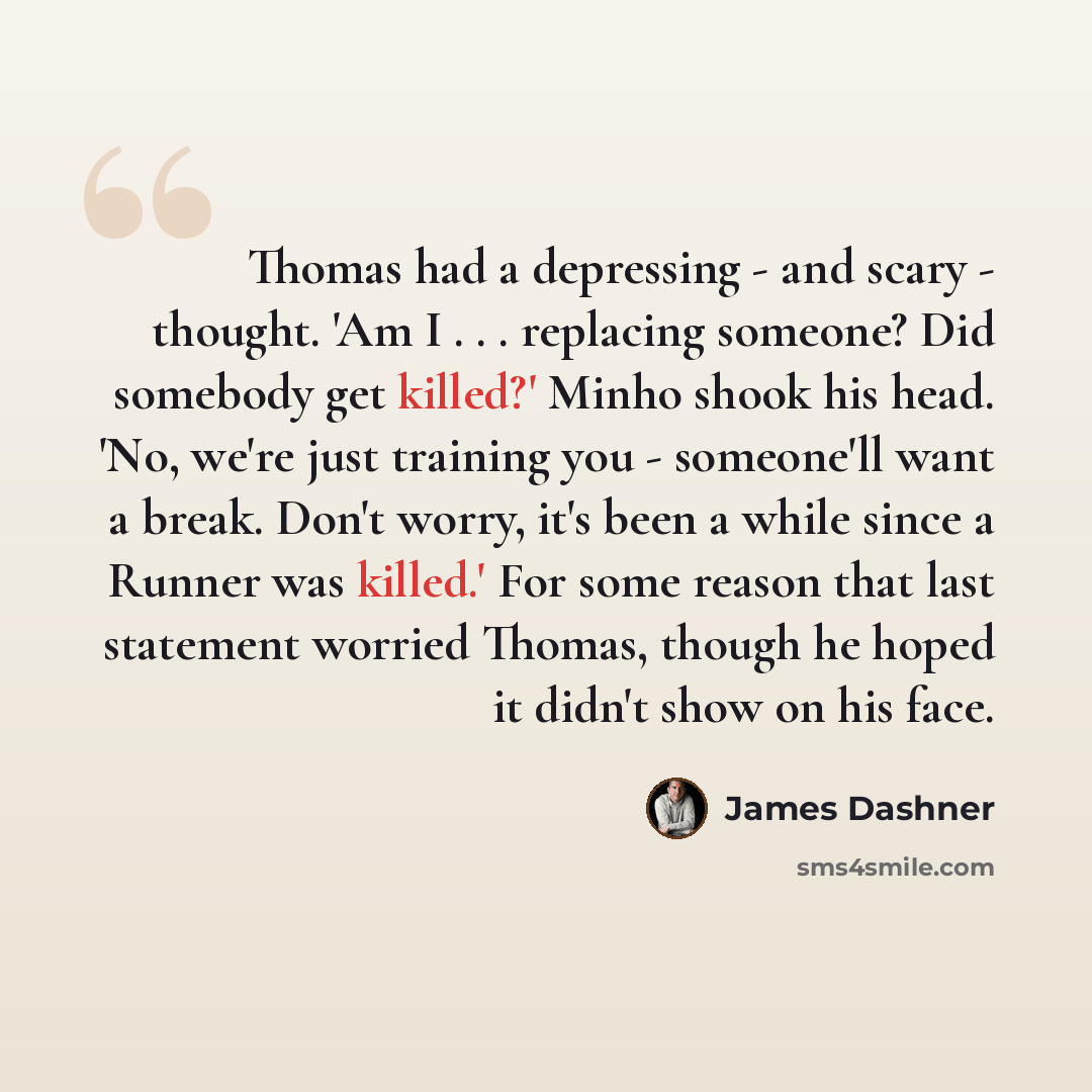 “Thomas had a depressing - and scary - thought. 'Am I . . . replacing someone? Did somebody get killed?' Minho shook his head. 'No, we're just training you - someone'll want a break. Don't worry, it's been a while since a Runner was killed.' For some reason that last statement worried Thomas…” quote by James Dashner