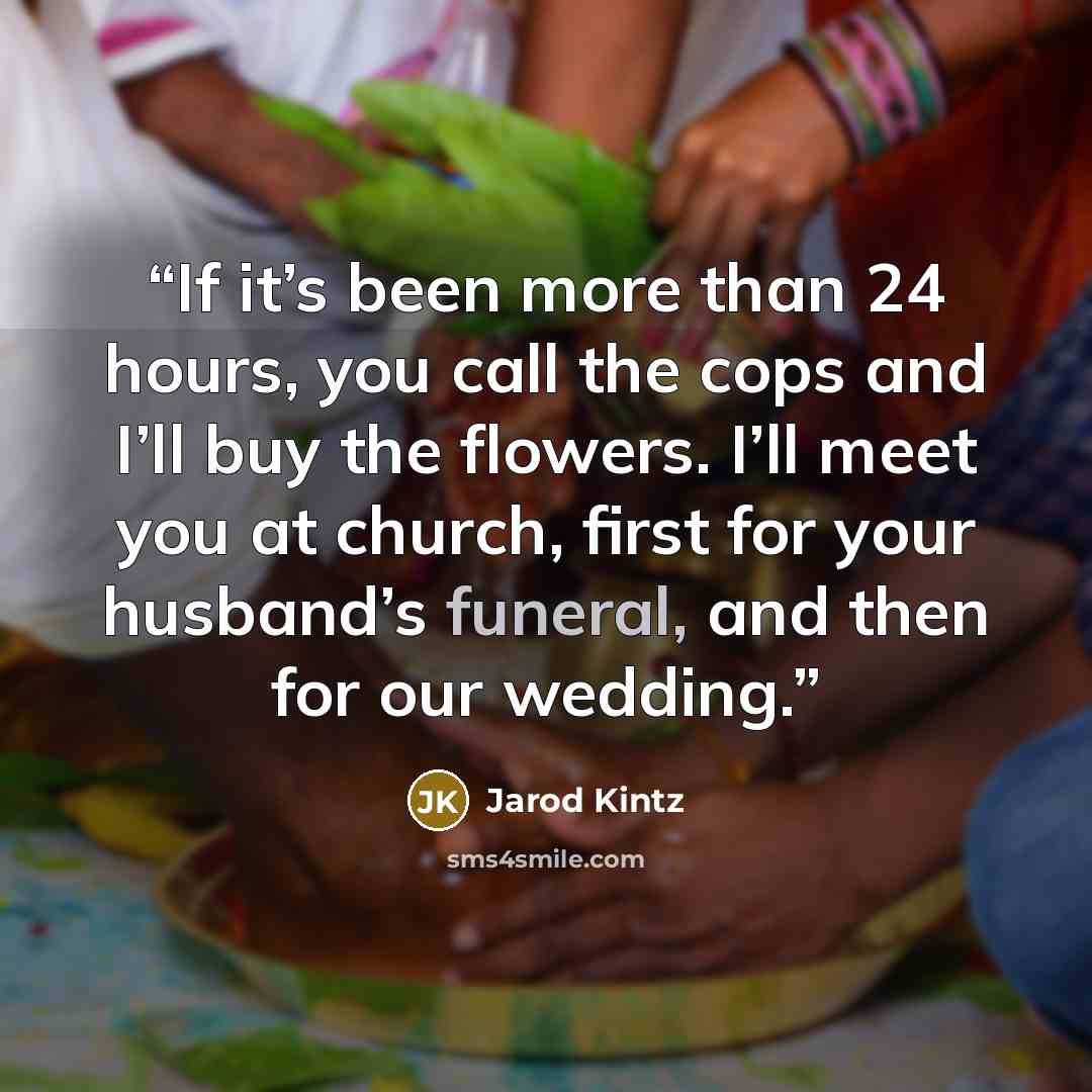 “If it’s been more than 24 hours, you call the cops and I’ll buy the flowers. I’ll meet you at church, first for your husband’s funeral, and then for our wedding.” quote by Jarod Kintz