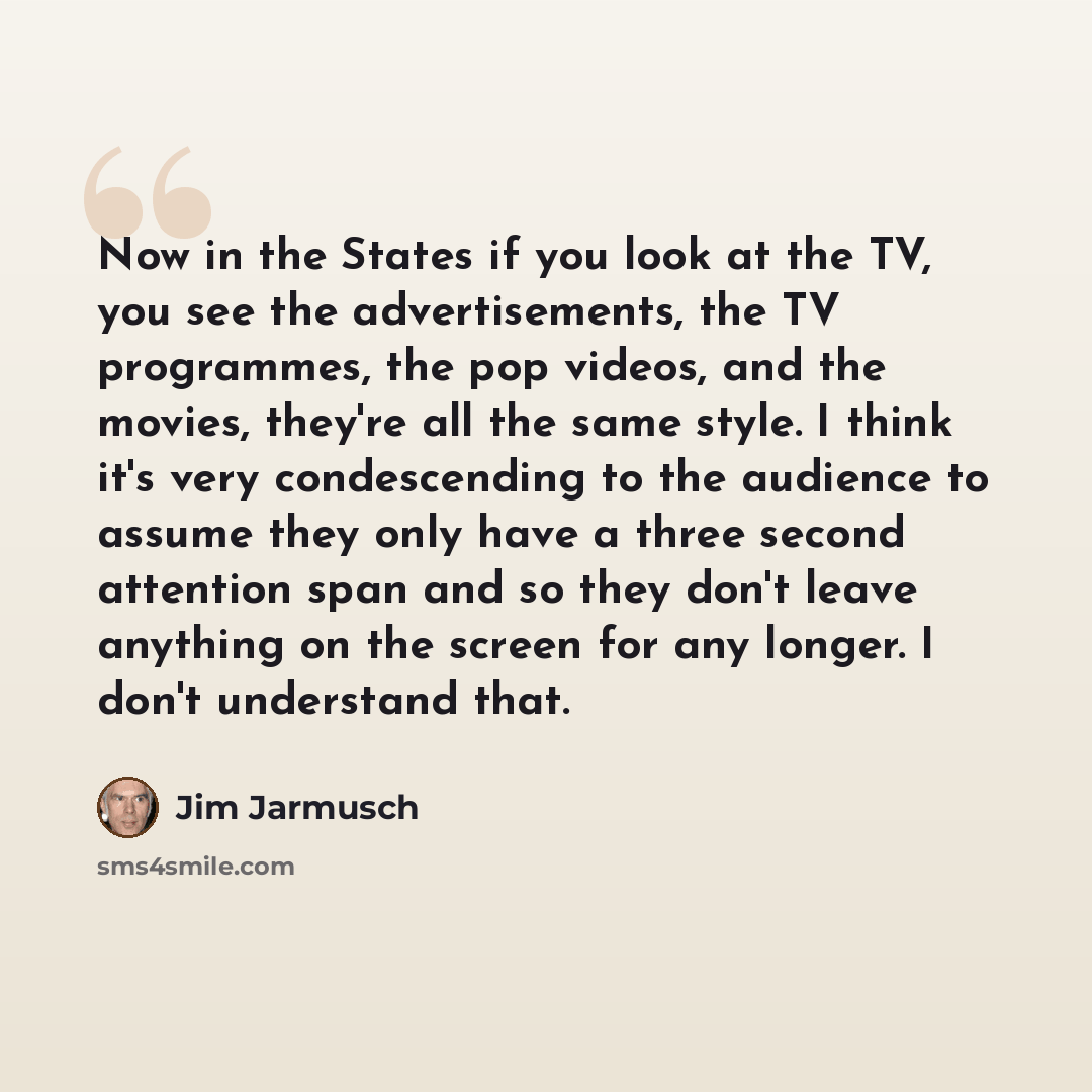 “Now in the States if you look at the TV, you see the advertisements, the TV programmes, the pop videos, and the movies, they're all the same style. I think it's very condescending to the audience to assume they only have a three second attention span and so they don't leave anything on the screen…” quote by Jim Jarmusch
