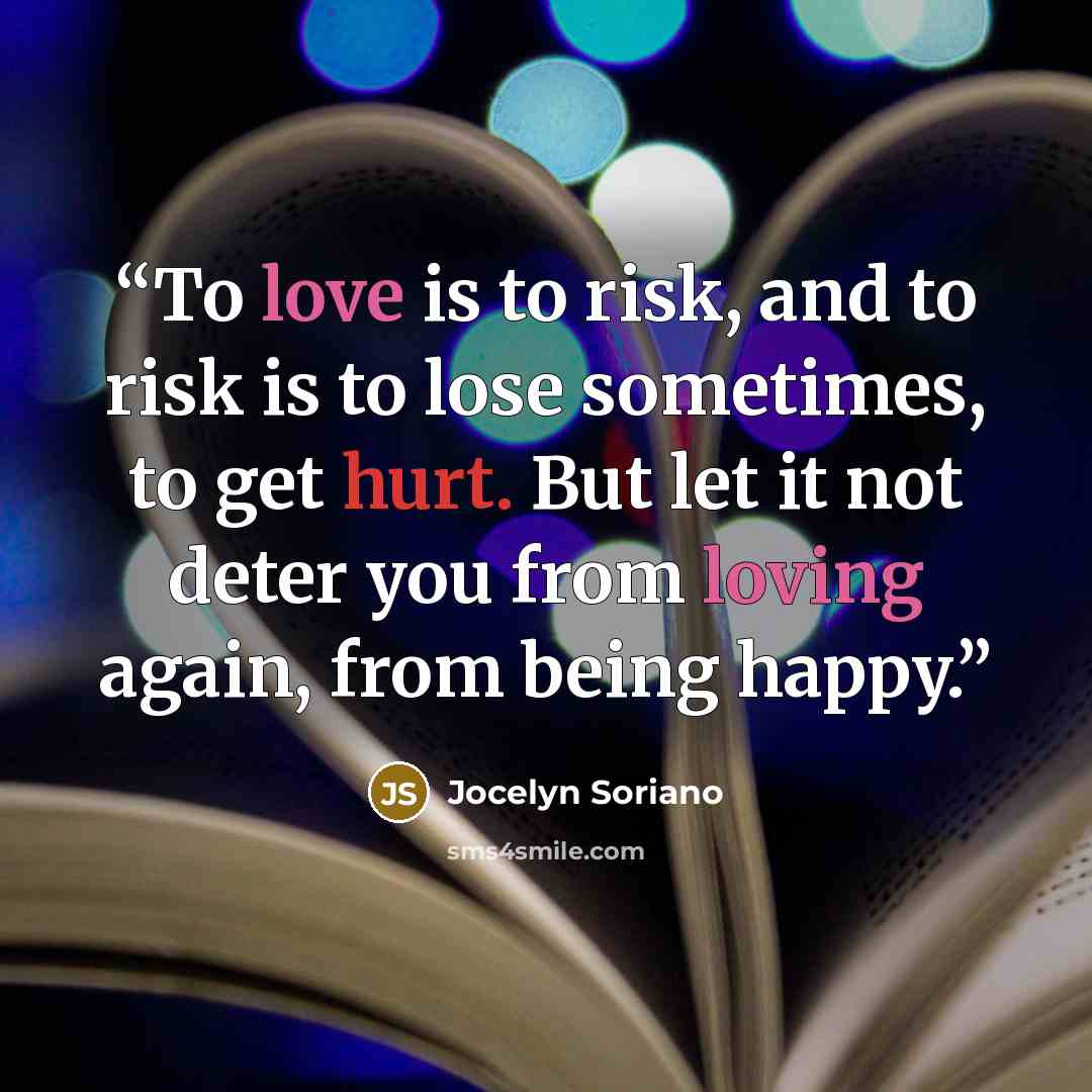 “To love is to risk, and to risk is to lose sometimes, to get hurt. But let it not deter you from loving again, from being happy.” quote by Jocelyn Soriano
