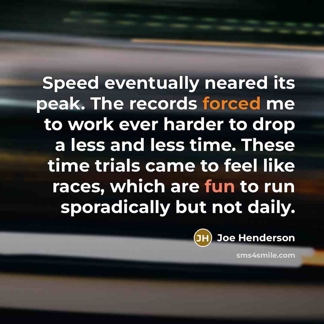 “Speed eventually neared its peak. The records forced me to work ever harder to drop a less and less time. These time trials came to feel like races, which are fun to run sporadically but not daily.” quote by Joe Henderson