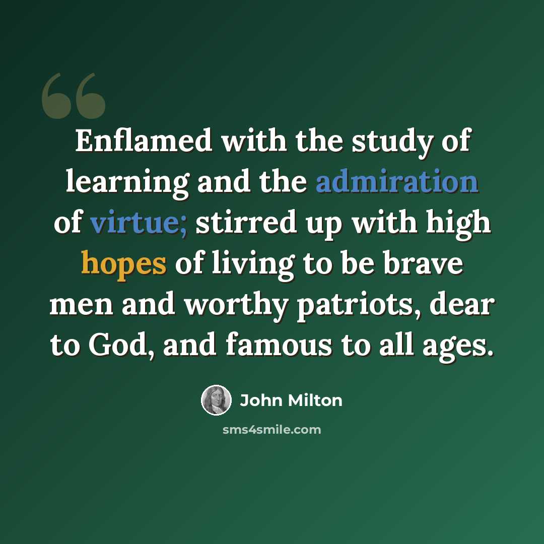 “Enflamed with the study of learning and the admiration of virtue; stirred up with high hopes of living to be brave men and worthy patriots, dear to God, and famous to all ages.” quote by John Milton