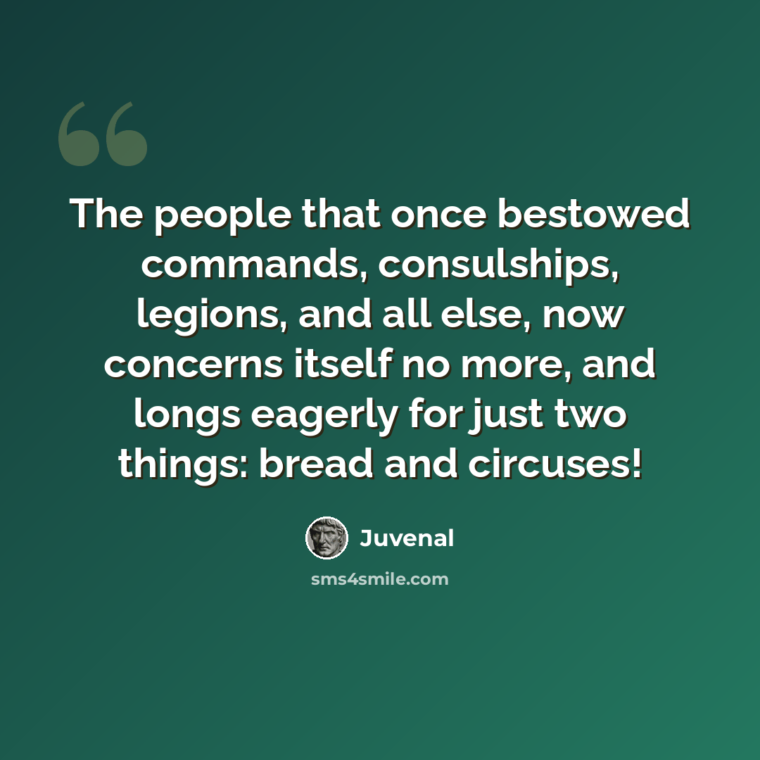 “The people that once bestowed commands, consulships, legions, and all else, now concerns itself no more, and longs eagerly for just two things: bread and circuses!” quote by Juvenal