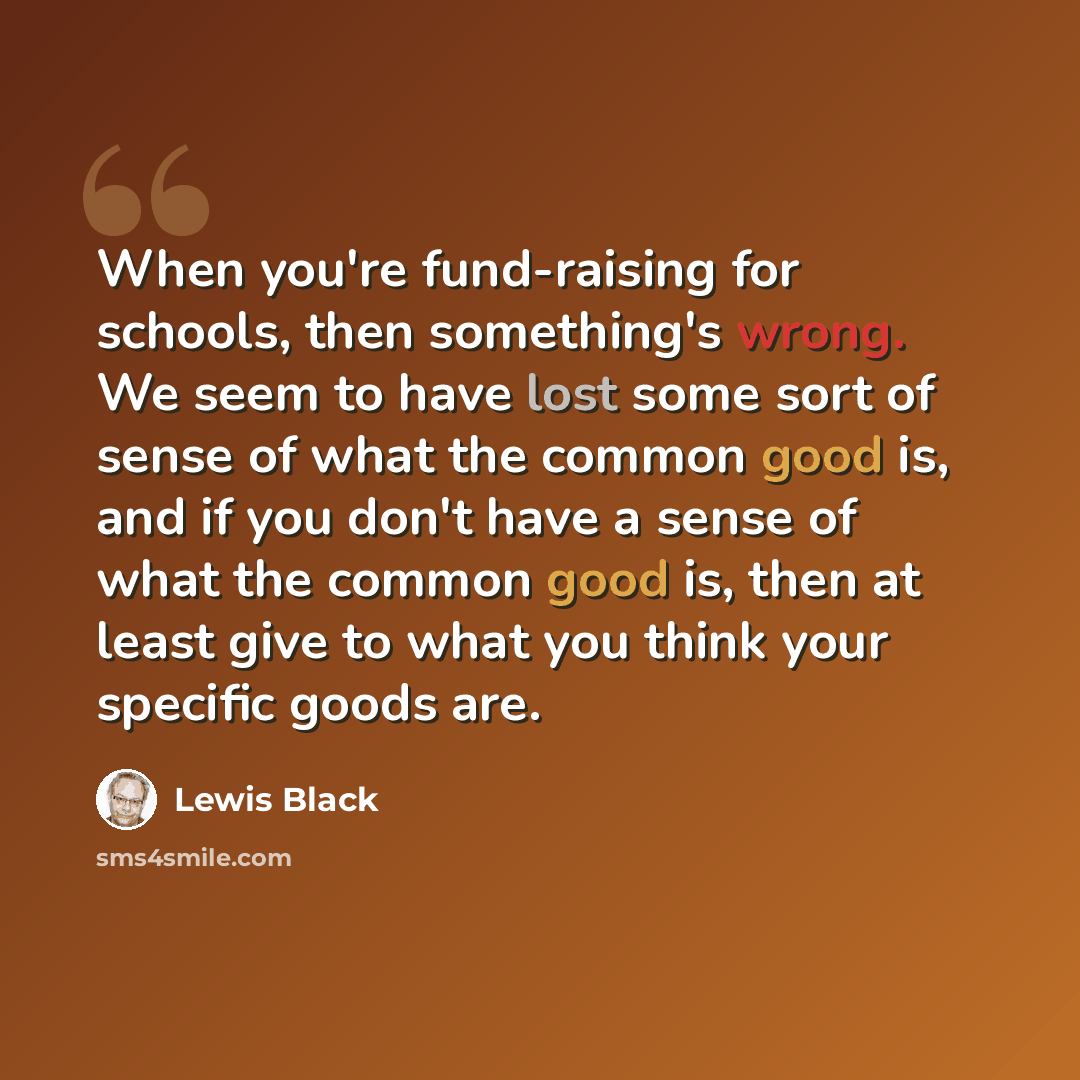 “When you're fund-raising for schools, then something's wrong. We seem to have lost some sort of sense of what the common good is, and if you don't have a sense of what the common good is, then at least give to what you think your specific goods are.” quote by Lewis Black