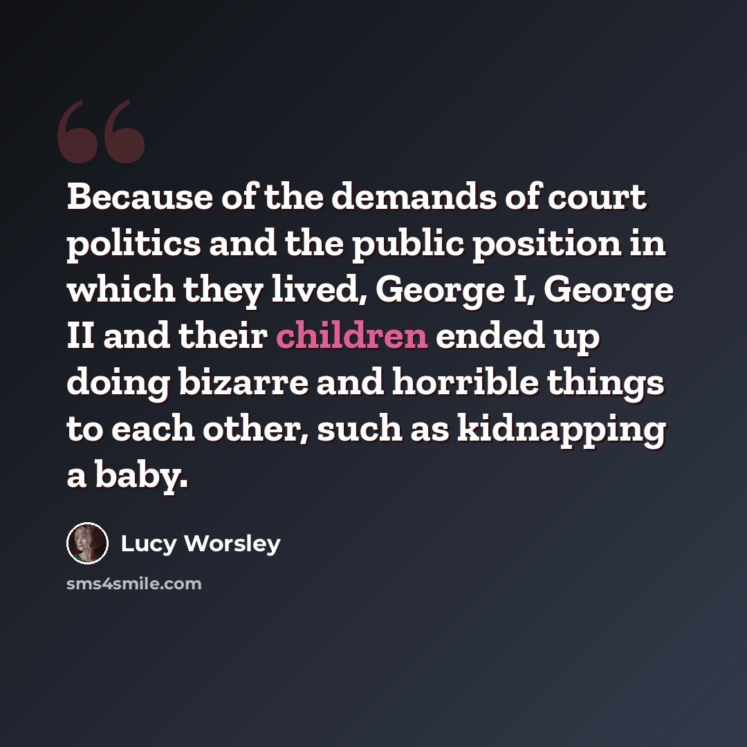 “Because of the demands of court politics and the public position in which they lived, George I, George II and their children ended up doing bizarre and horrible things to each other, such as kidnapping a baby.” quote by Lucy Worsley