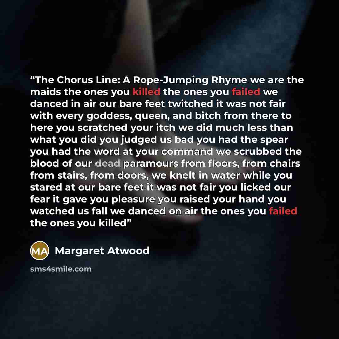 “The Chorus Line: A Rope-Jumping Rhyme we are the maids the ones you killed the ones you failed we danced in air our bare feet twitched it was not fair with every goddess, queen, and bitch from there to here you scratched your itch we did much less than what you did you judged us bad you had the…” quote by Margaret Atwood