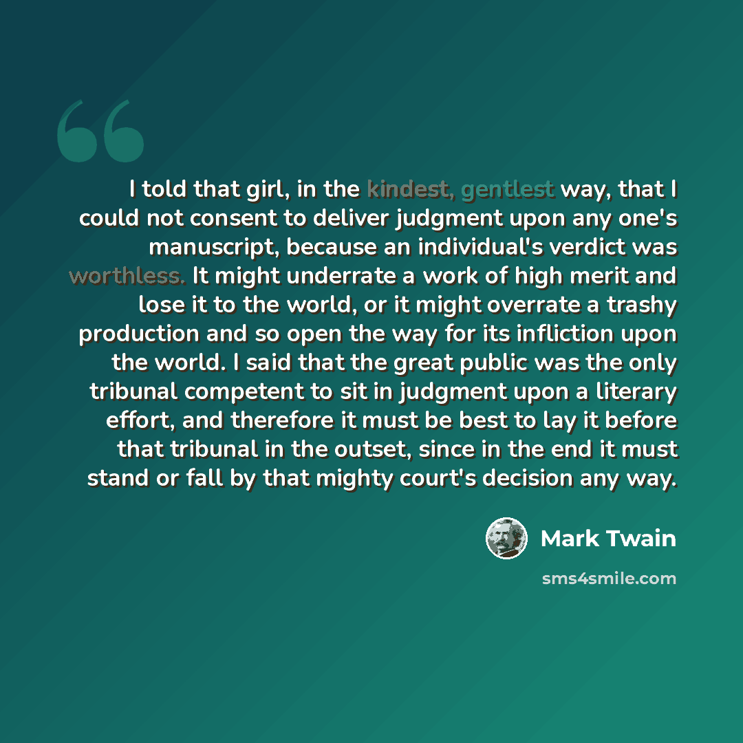 “I told that girl, in the kindest, gentlest way, that I could not consent to deliver judgment upon any one's manuscript, because an individual's verdict was worthless. It might underrate a work of high merit and lose it to the world, or it might overrate a trashy production and so open the way for…” quote by Mark Twain