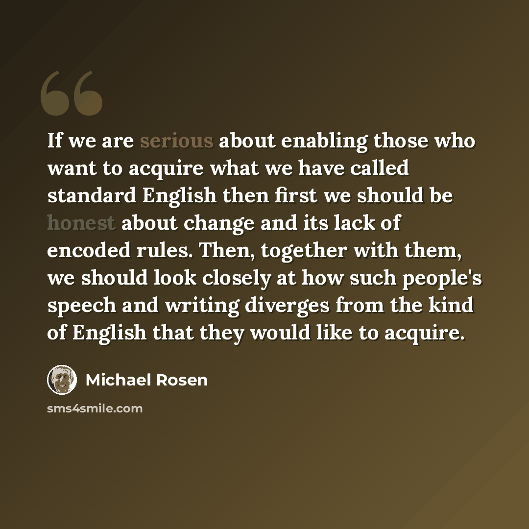 “If we are serious about enabling those who want to acquire what we have called standard English then first we should be honest about change and its lack of encoded rules. Then, together with them, we should look closely at how such people's speech and writing diverges from the kind of English that…” quote by Michael Rosen