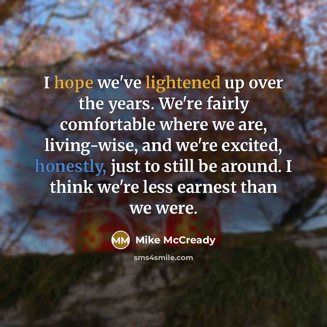 “I hope we've lightened up over the years. We're fairly comfortable where we are, living-wise, and we're excited, honestly, just to still be around. I think we're less earnest than we were.” quote by Mike McCready