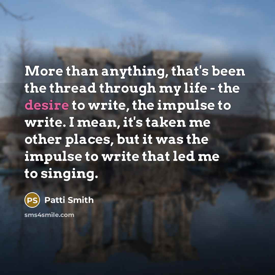 “More than anything, that's been the thread through my life - the desire to write, the impulse to write. I mean, it's taken me other places, but it was the impulse to write that led me to singing.” quote by Patti Smith
