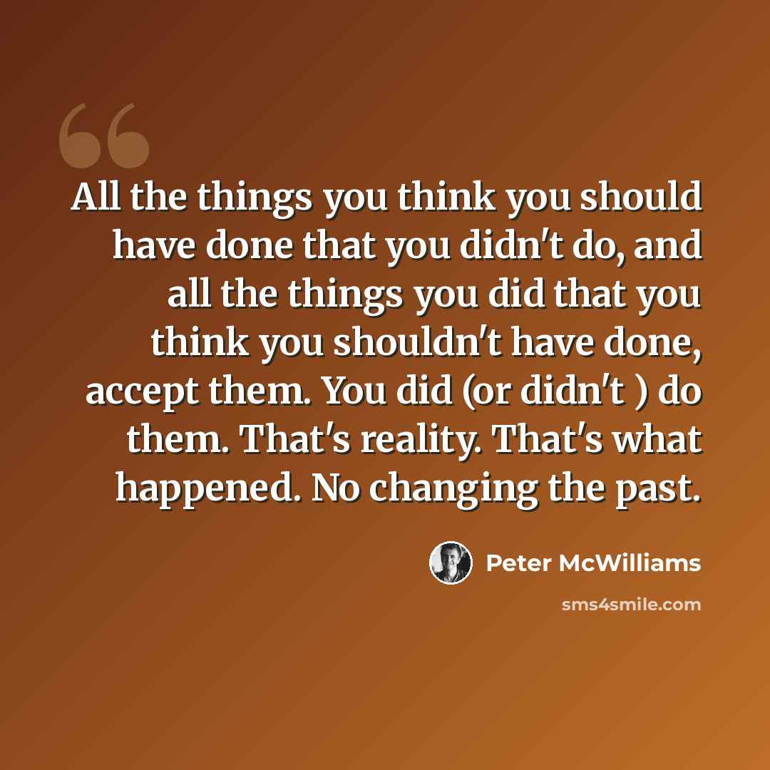 “All the things you think you should have done that you didn't do, and all the things you did that you think you shouldn't have done, accept them. You did (or didn't ) do them. That's reality. That's what happened. No changing the past.” quote by Peter McWilliams