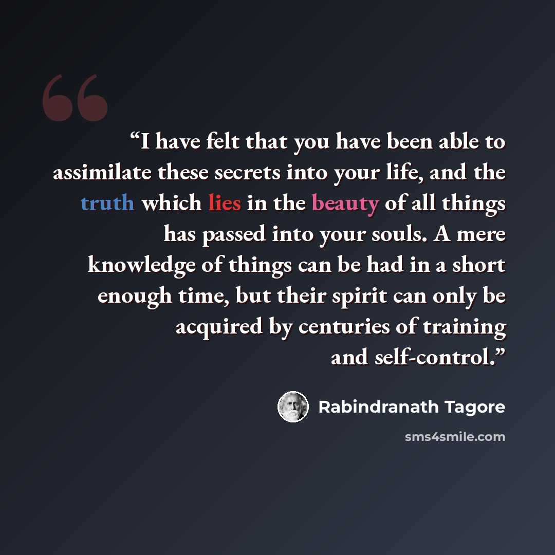 “I have felt that you have been able to assimilate these secrets into your life, and the truth which lies in the beauty of all things has passed into your souls. A mere knowledge of things can be had in a short enough time, but their spirit can only be acquired by centuries of training and…” quote by Rabindranath Tagore