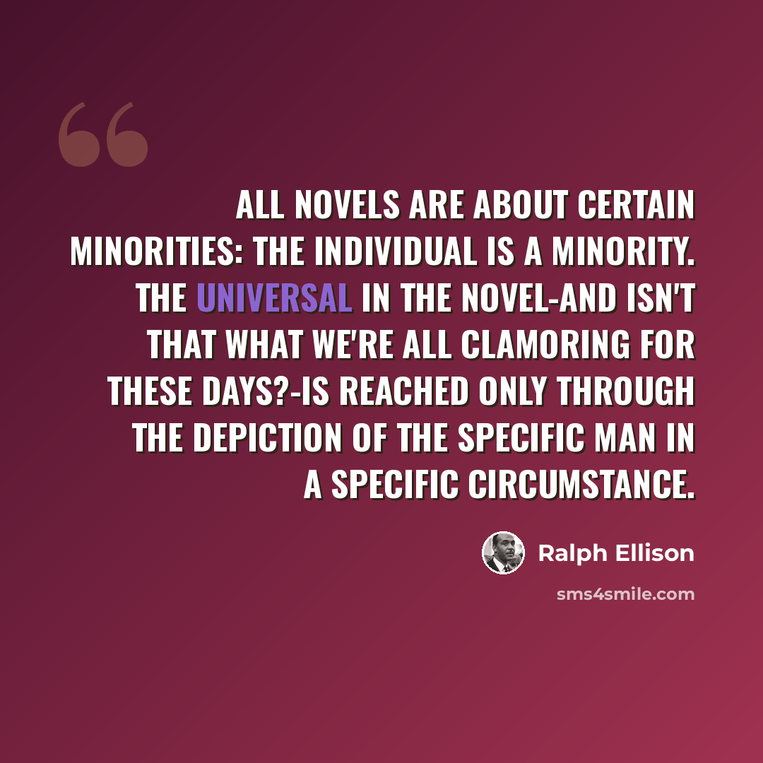“All novels are about certain minorities: the individual is a minority. The universal in the novel-and isn't that what we're all clamoring for these days?-is reached only through the depiction of the specific man in a specific circumstance.” quote by Ralph Ellison