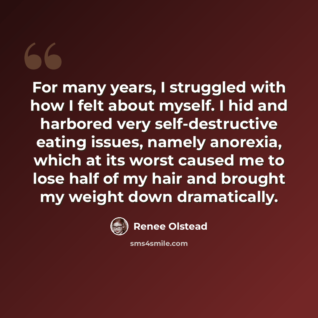 “For many years, I struggled with how I felt about myself. I hid and harbored very self-destructive eating issues, namely anorexia, which at its worst caused me to lose half of my hair and brought my weight down dramatically.” quote by Renee Olstead