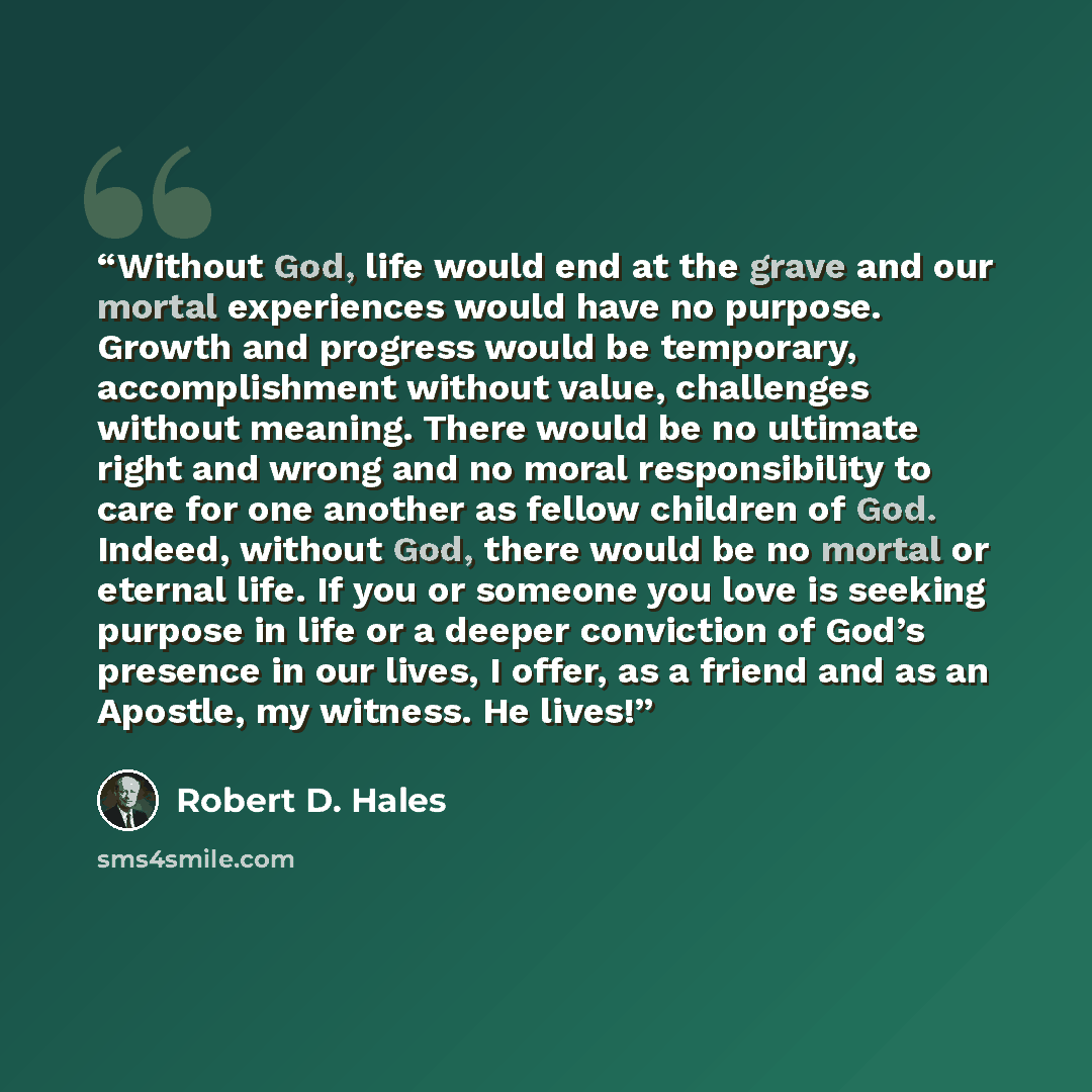 “Without God, life would end at the grave and our mortal experiences would have no purpose. Growth and progress would be temporary, accomplishment without value, challenges without meaning. There would be no ultimate right and wrong and no moral responsibility to care for one another as fellow…” quote by Robert D. Hales