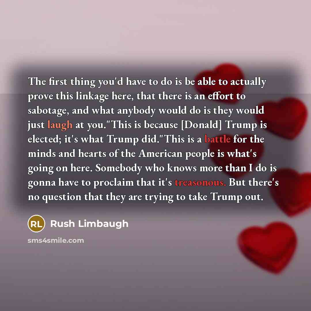 “The first thing you'd have to do is be able to actually prove this linkage here, that there is an effort to sabotage, and what anybody would do is they would just laugh at you."This is because [Donald] Trump is elected; it's what Trump did."This is a battle for the minds and hearts of the American…” quote by Rush Limbaugh