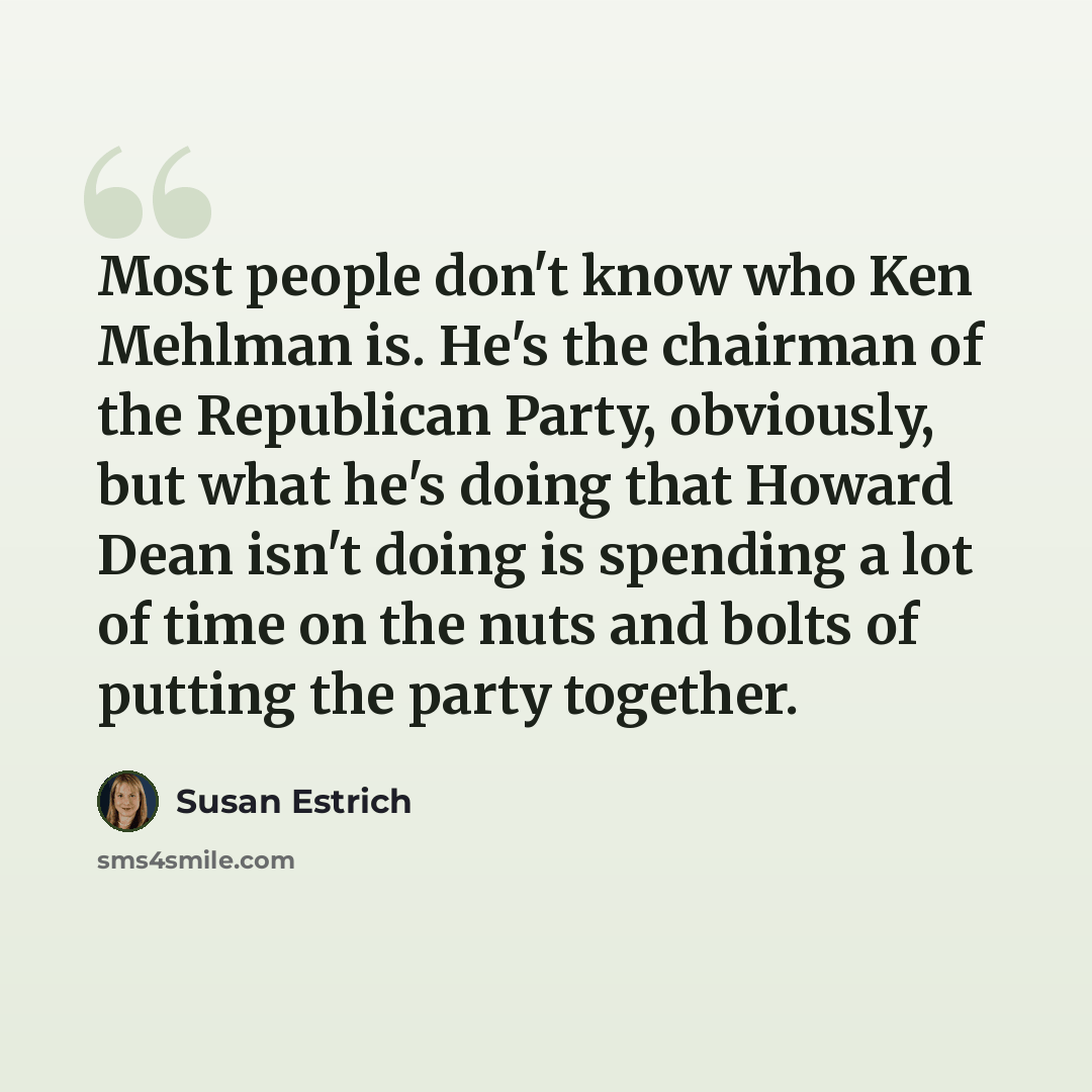 “Most people don't know who Ken Mehlman is. He's the chairman of the Republican Party, obviously, but what he's doing that Howard Dean isn't doing is spending a lot of time on the nuts and bolts of putting the party together.” quote by Susan Estrich