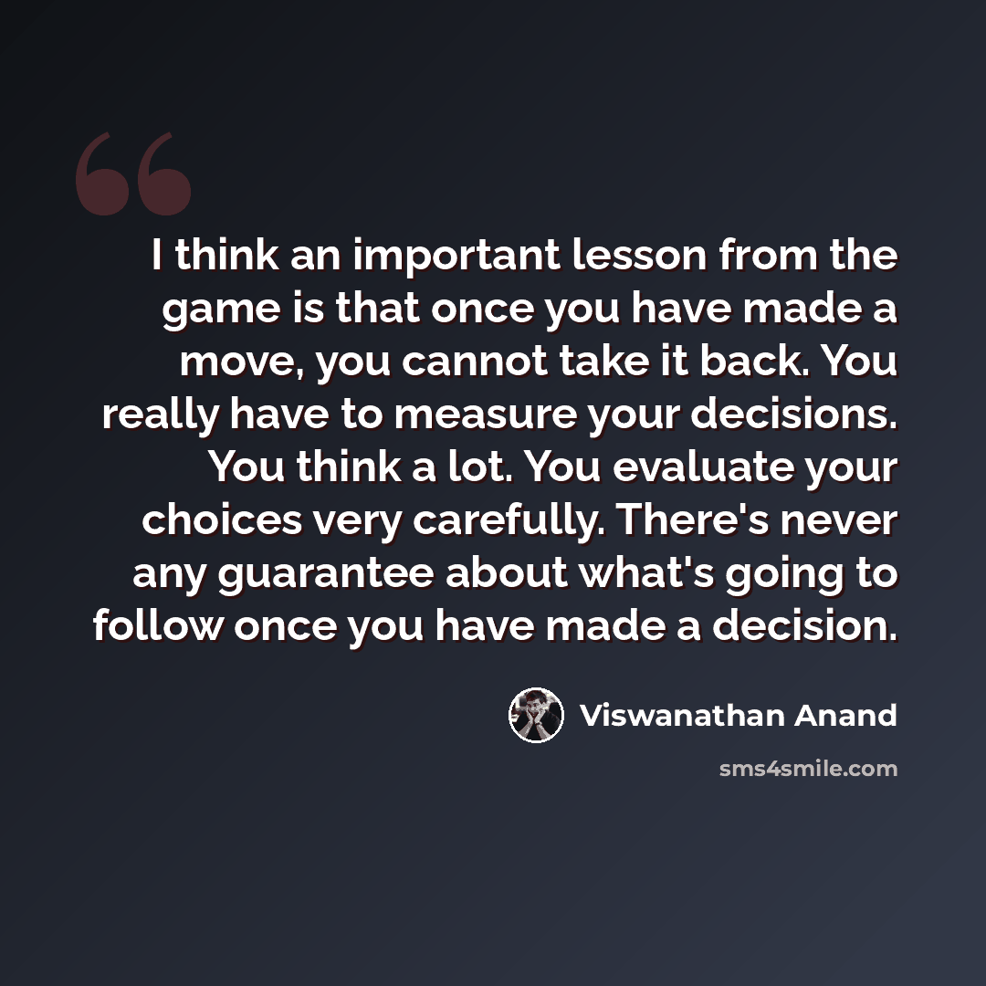 “I think an important lesson from the game is that once you have made a move, you cannot take it back. You really have to measure your decisions. You think a lot. You evaluate your choices very carefully. There's never any guarantee about what's going to follow once you have made a decision.” quote by Viswanathan Anand