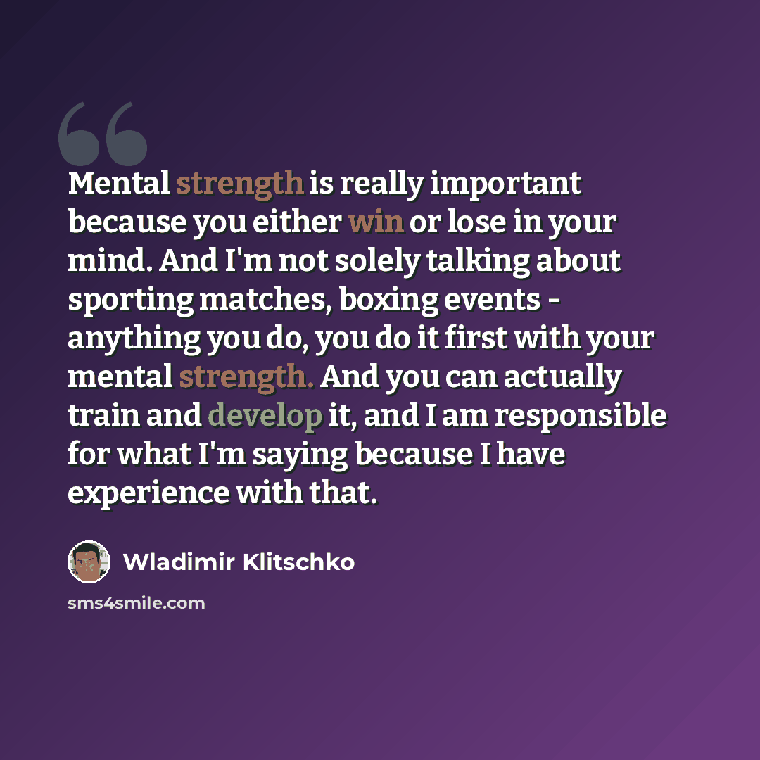 “Mental strength is really important because you either win or lose in your mind. And I'm not solely talking about sporting matches, boxing events - anything you do, you do it first with your mental strength. And you can actually train and develop it, and I am responsible for what I'm saying…” quote by Wladimir Klitschko