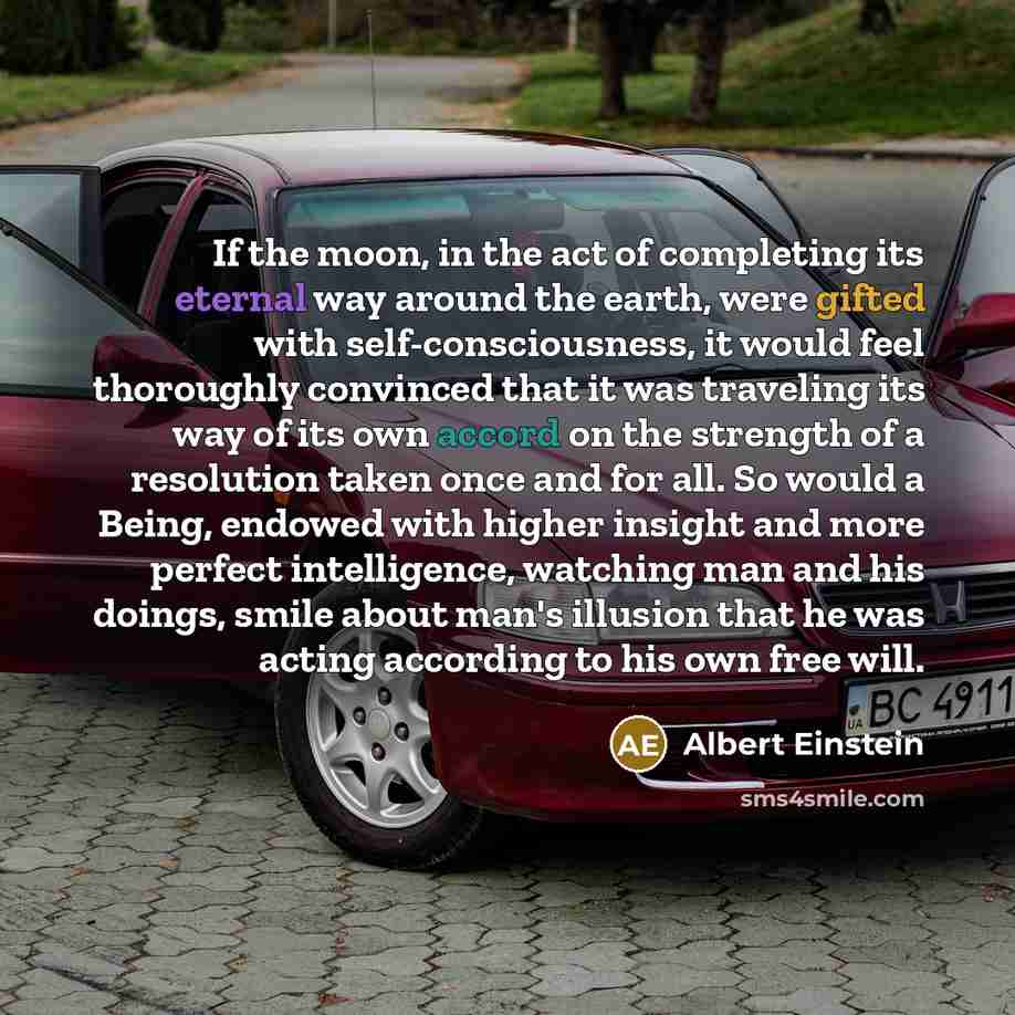 “If the moon, in the act of completing its eternal way around the earth, were gifted with self-consciousness, it would feel thoroughly convinced that it was traveling its way of its own accord on the strength of a resolution taken once and for all. So would a Being, endowed with higher insight and…” quote by Albert Einstein