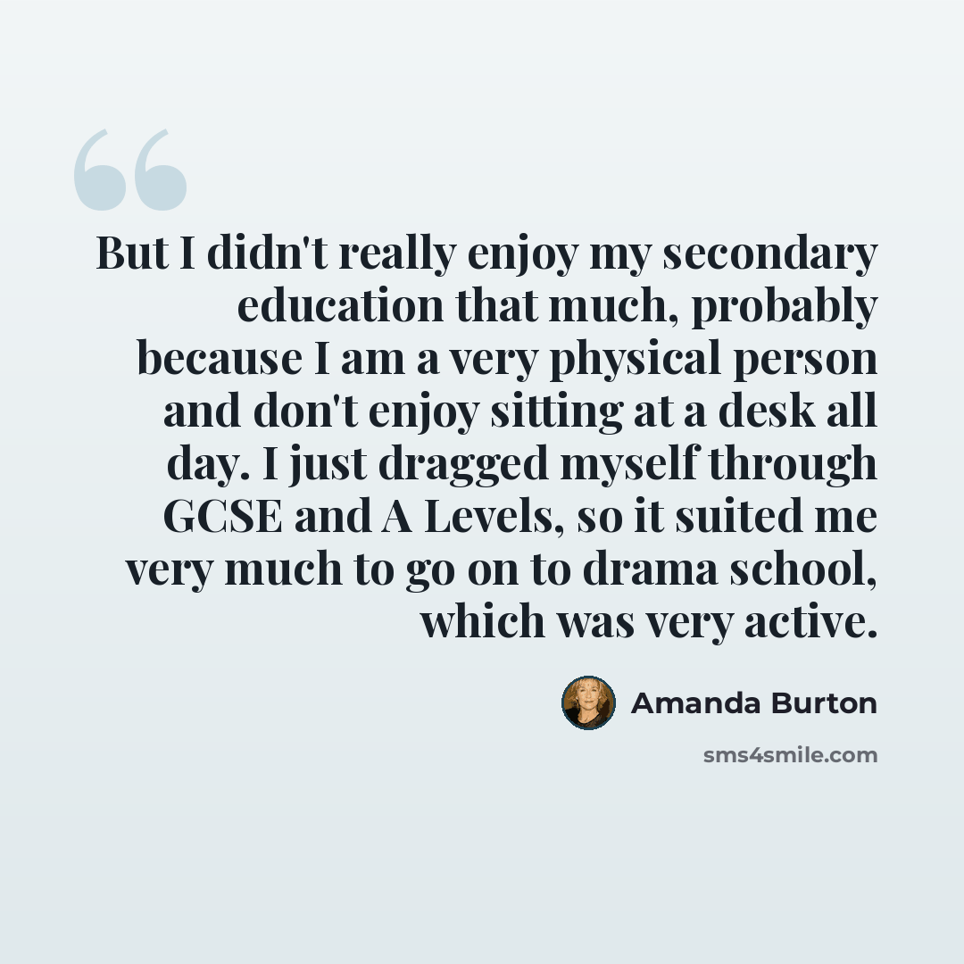 “But I didn't really enjoy my secondary education that much, probably because I am a very physical person and don't enjoy sitting at a desk all day. I just dragged myself through GCSE and A Levels, so it suited me very much to go on to drama school, which was very active.” quote by Amanda Burton