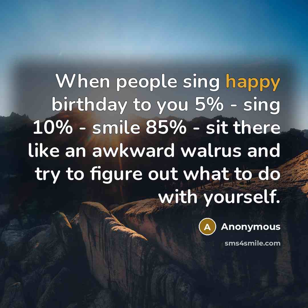 “When people sing happy birthday to you 5% - sing 10% - smile 85% - sit there like an awkward walrus and try to figure out what to do with yourself.” quote by Anonymous