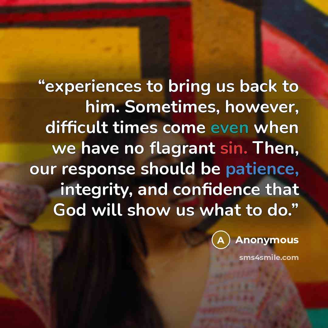 “experiences to bring us back to him. Sometimes, however, difficult times come even when we have no flagrant sin. Then, our response should be patience, integrity, and confidence that God will show us what to do.” quote by Anonymous