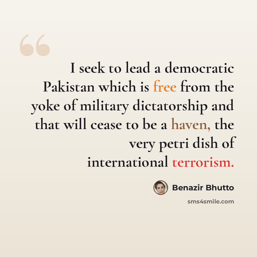 “I seek to lead a democratic Pakistan which is free from the yoke of military dictatorship and that will cease to be a haven, the very petri dish of international terrorism.” quote by Benazir Bhutto