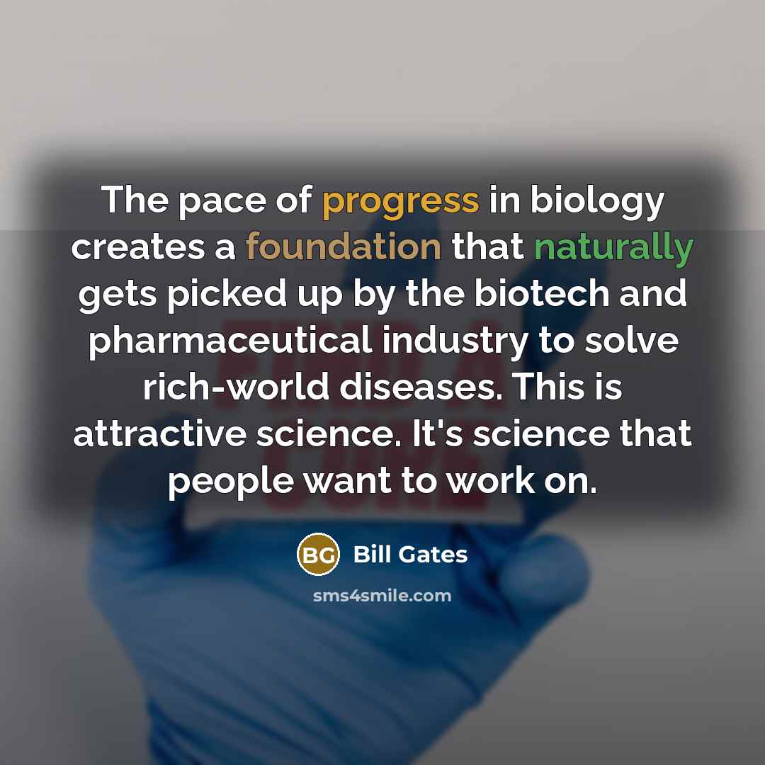 “The pace of progress in biology creates a foundation that naturally gets picked up by the biotech and pharmaceutical industry to solve rich-world diseases. This is attractive science. It's science that people want to work on.” quote by Bill Gates