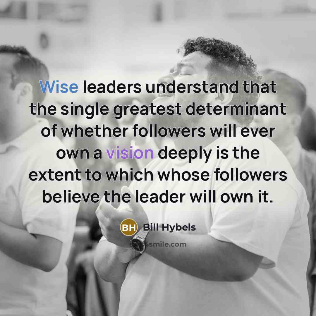 “Wise leaders understand that the single greatest determinant of whether followers will ever own a vision deeply is the extent to which whose followers believe the leader will own it.” quote by Bill Hybels