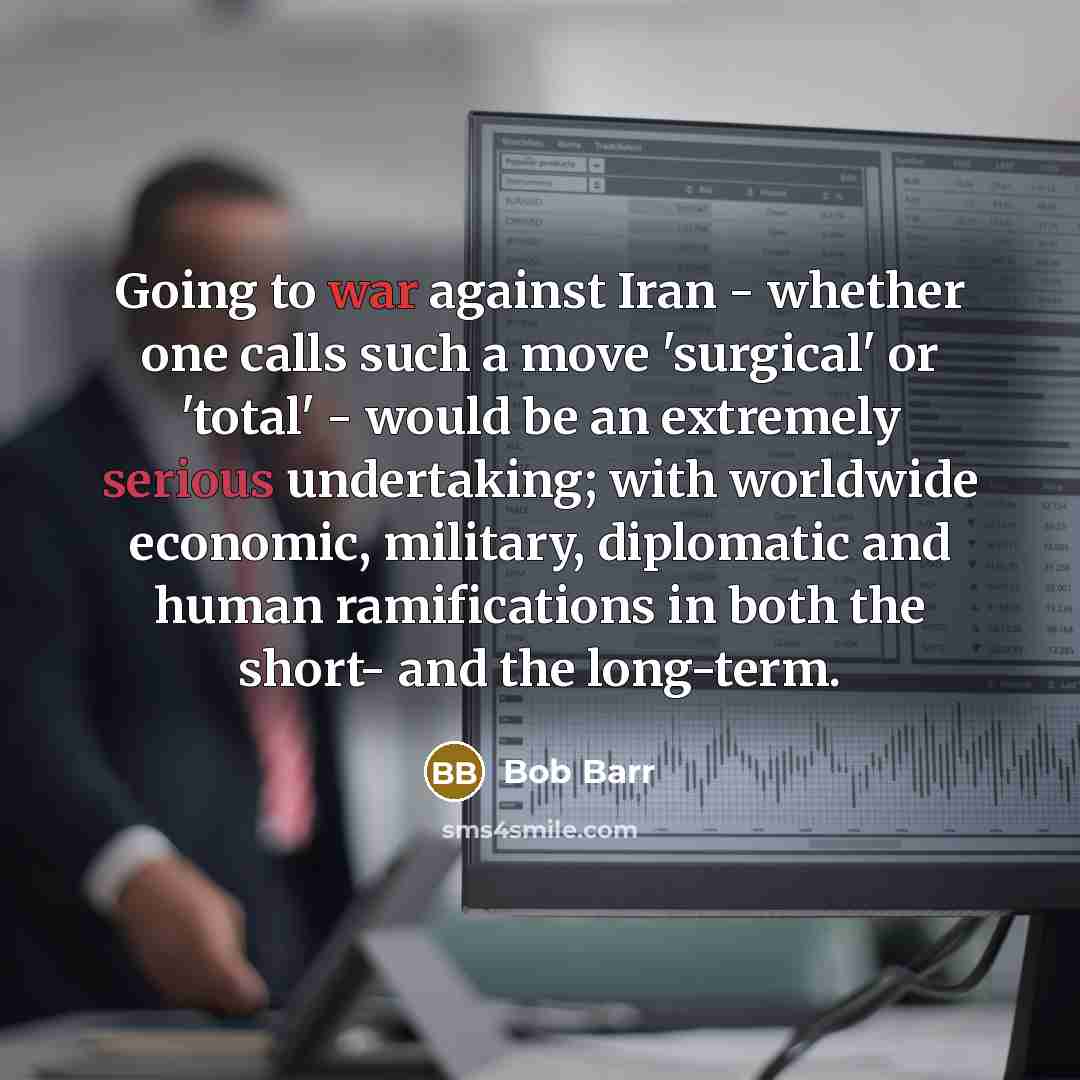 “Going to war against Iran - whether one calls such a move 'surgical' or 'total' - would be an extremely serious undertaking; with worldwide economic, military, diplomatic and human ramifications in both the short- and the long-term.” quote by Bob Barr