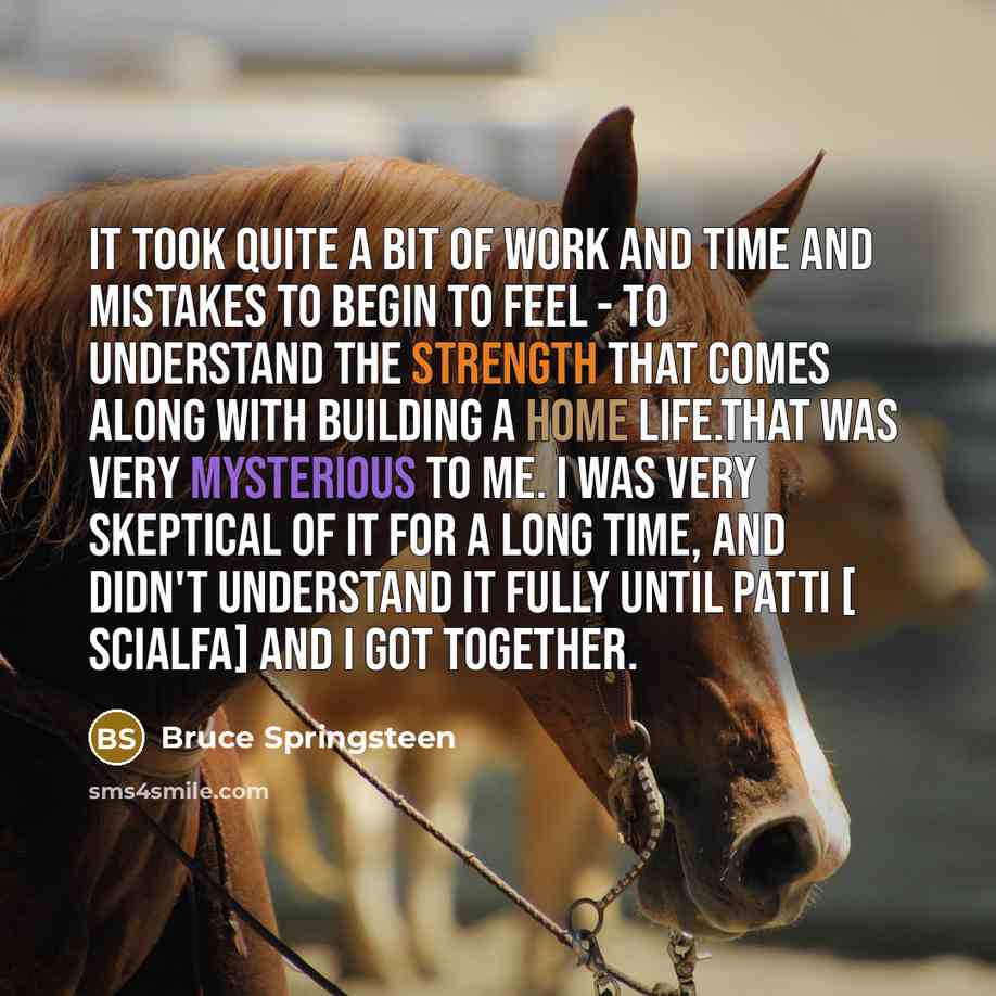 “It took quite a bit of work and time and mistakes to begin to feel - to understand the strength that comes along with building a home life.That was very mysterious to me. I was very skeptical of it for a long time, and didn't understand it fully until Patti [ Scialfa] and I got together.” quote by Bruce Springsteen