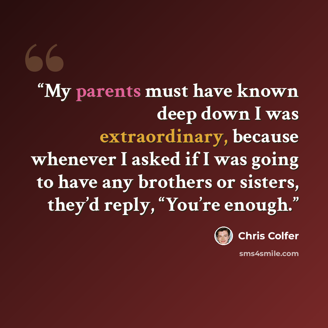 “My parents must have known deep down I was extraordinary, because whenever I asked if I was going to have any brothers or sisters, they’d reply, “You’re enough.” quote by Chris Colfer