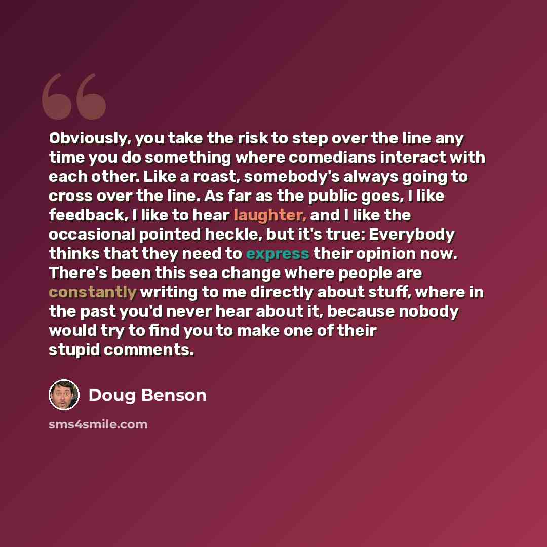 “Obviously, you take the risk to step over the line any time you do something where comedians interact with each other. Like a roast, somebody's always going to cross over the line. As far as the public goes, I like feedback, I like to hear laughter, and I like the occasional pointed heckle, but…” quote by Doug Benson