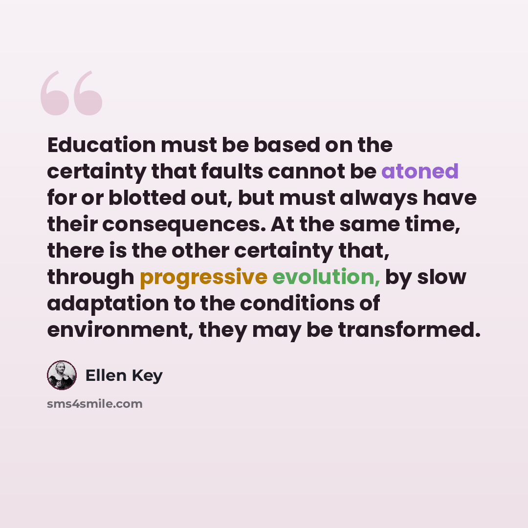 “Education must be based on the certainty that faults cannot be atoned for or blotted out, but must always have their consequences. At the same time, there is the other certainty that, through progressive evolution, by slow adaptation to the conditions of environment, they may be transformed.” quote by Ellen Key