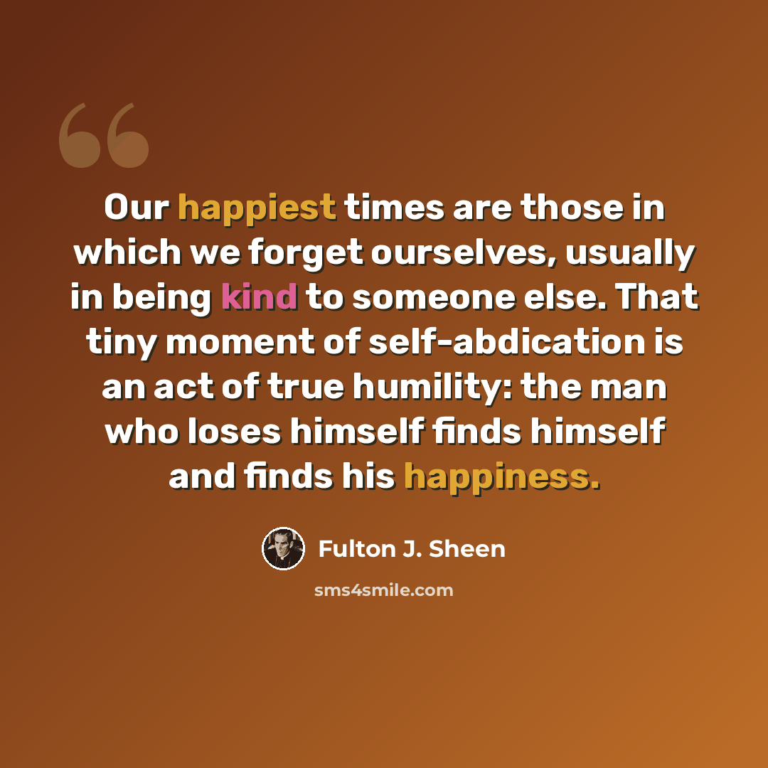 “Our happiest times are those in which we forget ourselves, usually in being kind to someone else. That tiny moment of self-abdication is an act of true humility: the man who loses himself finds himself and finds his happiness.” quote by Fulton J. Sheen