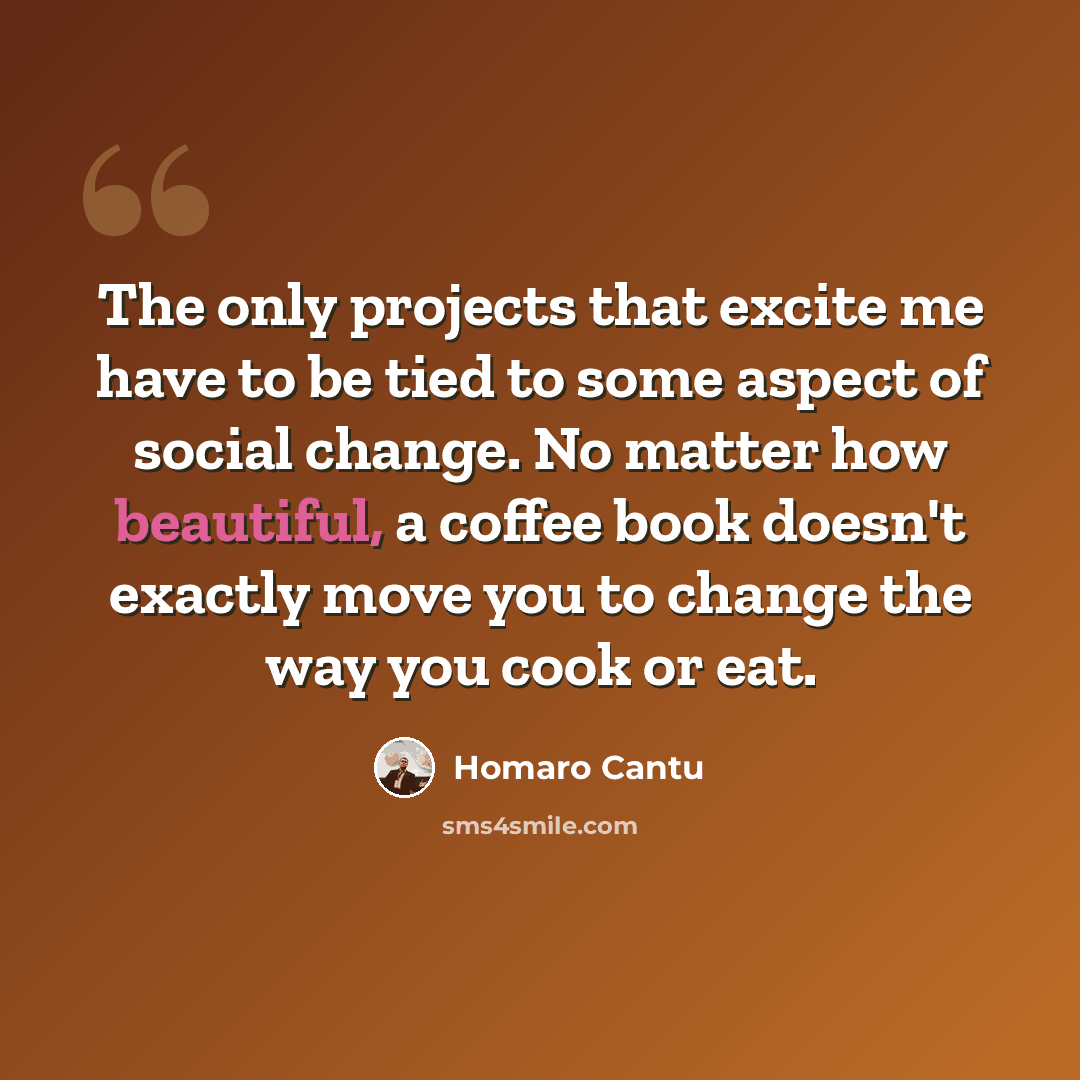 “The only projects that excite me have to be tied to some aspect of social change. No matter how beautiful, a coffee book doesn't exactly move you to change the way you cook or eat.” quote by Homaro Cantu