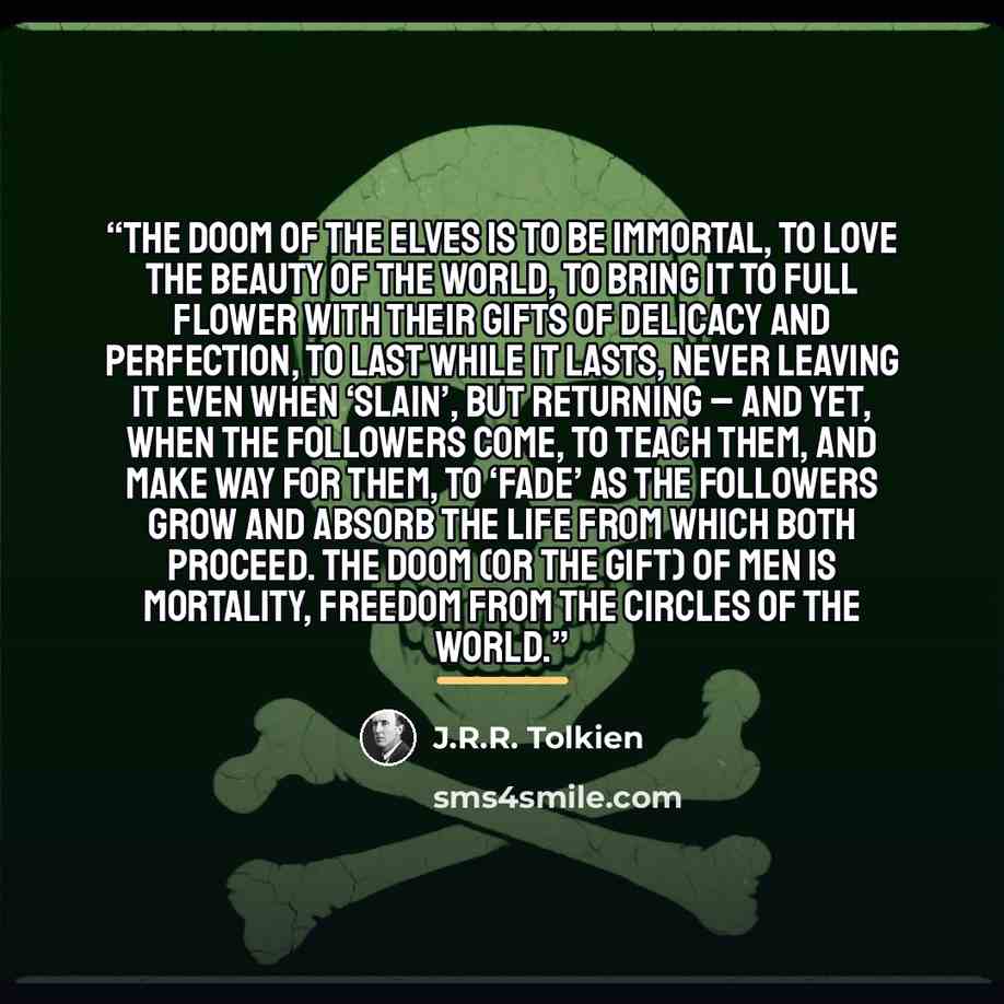 “The doom of the Elves is to be immortal, to love the beauty of the world, to bring it to full flower with their gifts of delicacy and perfection, to last while it lasts, never leaving it even when ‘slain’, but returning – and yet, when the Followers come, to teach them, and make way for them, to…” quote by J.R.R. Tolkien