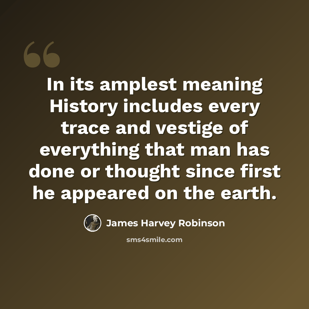 “In its amplest meaning History includes every trace and vestige of everything that man has done or thought since first he appeared on the earth.” quote by James Harvey Robinson