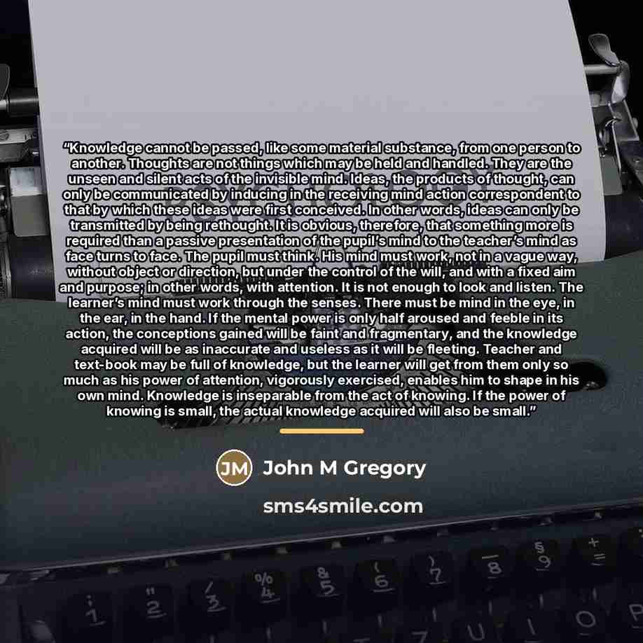“Knowledge cannot be passed, like some material substance, from one person to another. Thoughts are not things which may be held and handled. They are the unseen and silent acts of the invisible mind. Ideas, the products of thought, can only be communicated by inducing in the receiving mind action…” quote by John M Gregory