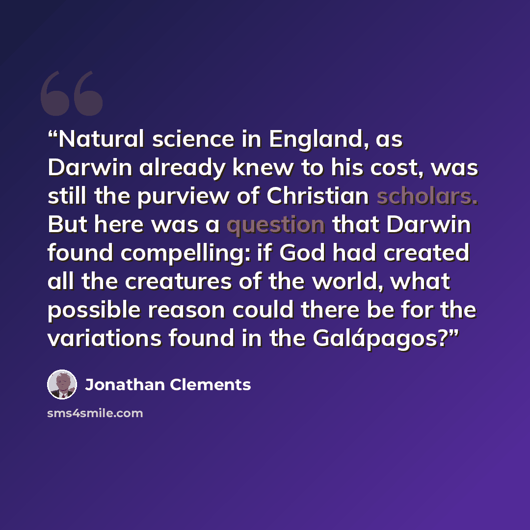 “Natural science in England, as Darwin already knew to his cost, was still the purview of Christian scholars. But here was a question that Darwin found compelling: if God had created all the creatures of the world, what possible reason could there be for the variations found in the Galápagos?” quote by Jonathan Clements