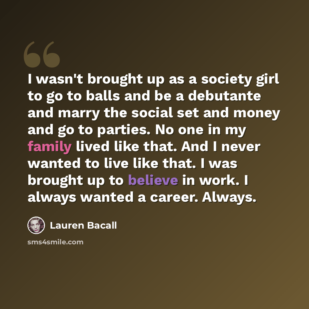 “I wasn't brought up as a society girl to go to balls and be a debutante and marry the social set and money and go to parties. No one in my family lived like that. And I never wanted to live like that. I was brought up to believe in work. I always wanted a career. Always.” quote by Lauren Bacall