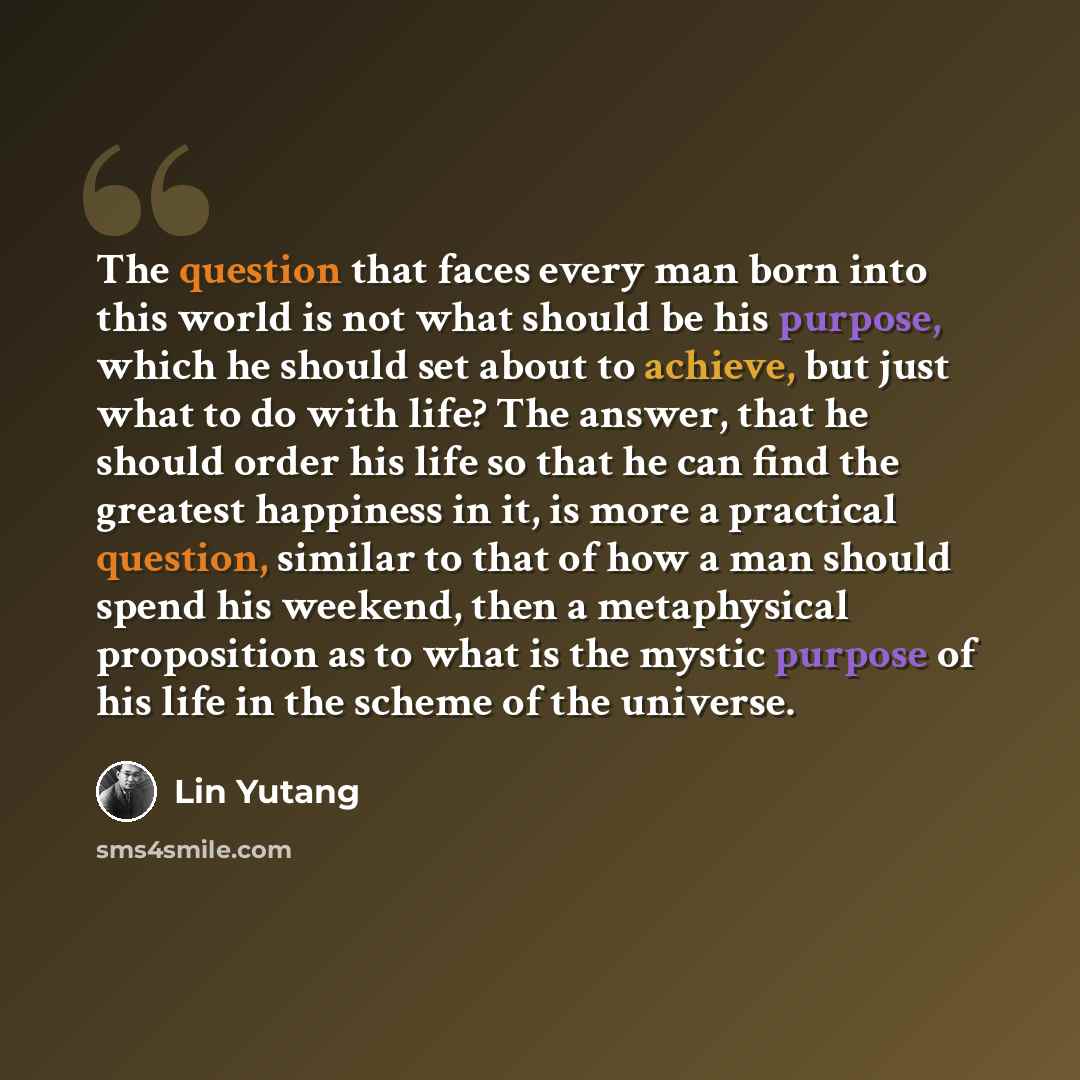 “The question that faces every man born into this world is not what should be his purpose, which he should set about to achieve, but just what to do with life? The answer, that he should order his life so that he can find the greatest happiness in it, is more a practical question, similar to that…” quote by Lin Yutang