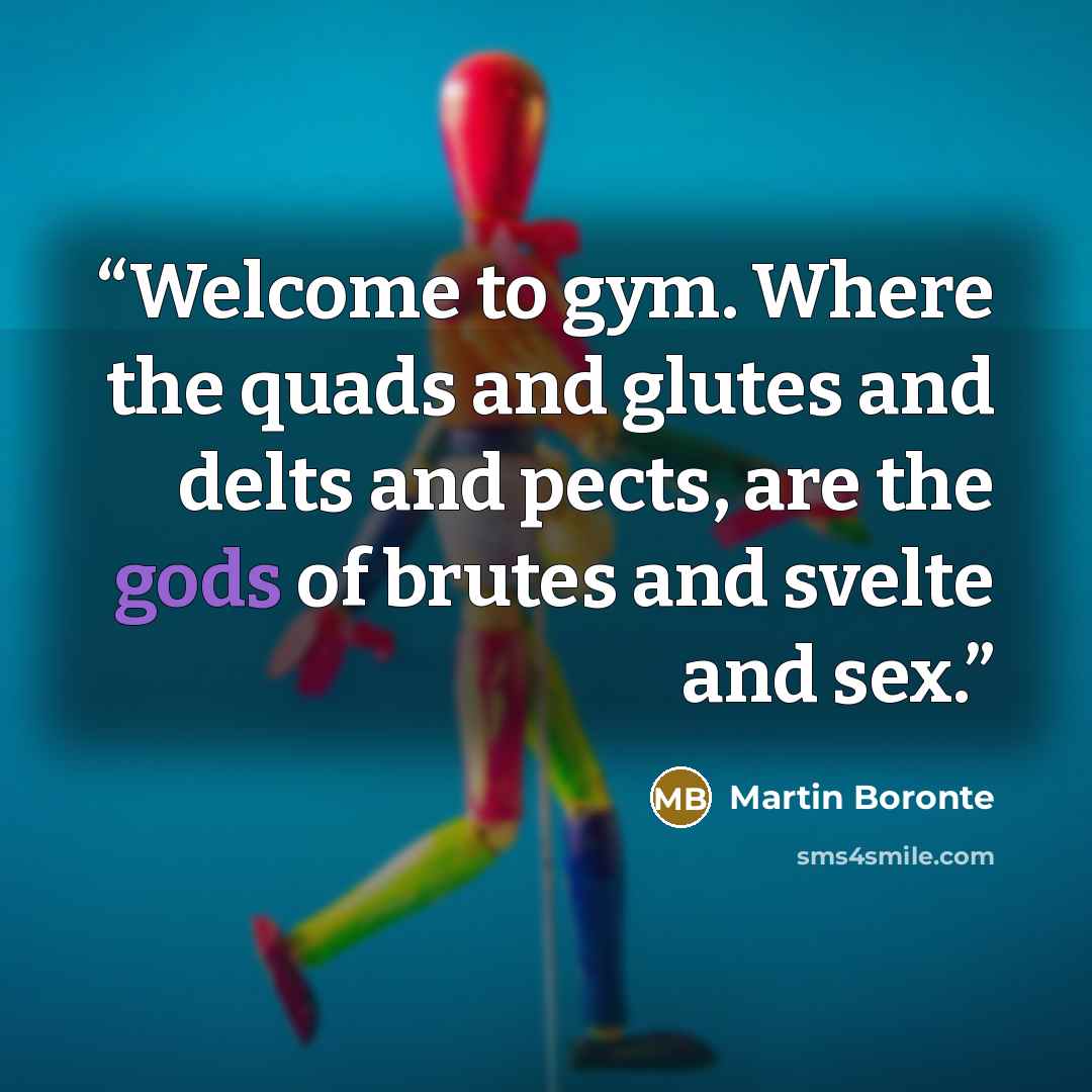 “Welcome to gym. Where the quads and glutes and delts and pects, are the gods of brutes and svelte and sex.” quote by Martin Boronte