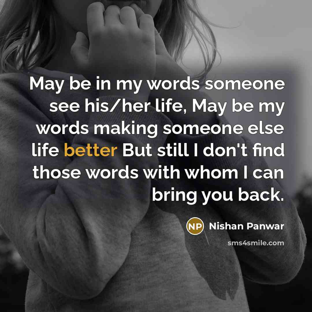 “May be in my words someone see his/her life, May be my words making someone else life better But still I don't find those words with whom I can bring you back.” quote by Nishan Panwar