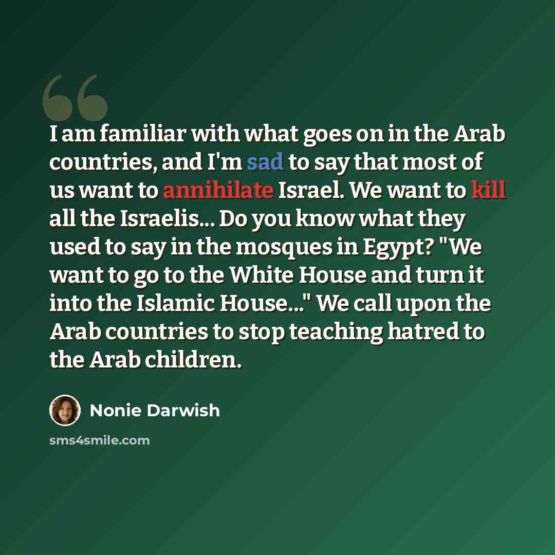 “I am familiar with what goes on in the Arab countries, and I'm sad to say that most of us want to annihilate Israel. We want to kill all the Israelis... Do you know what they used to say in the mosques in Egypt? "We want to go to the White House and turn it into the Islamic House..." We call upon…” quote by Nonie Darwish