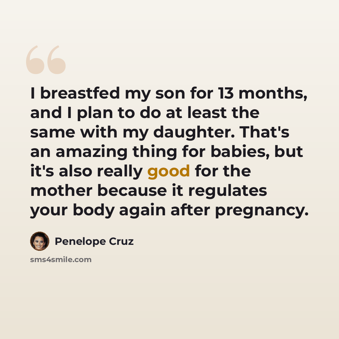 “I breastfed my son for 13 months, and I plan to do at least the same with my daughter. That's an amazing thing for babies, but it's also really good for the mother because it regulates your body again after pregnancy.” quote by Penelope Cruz