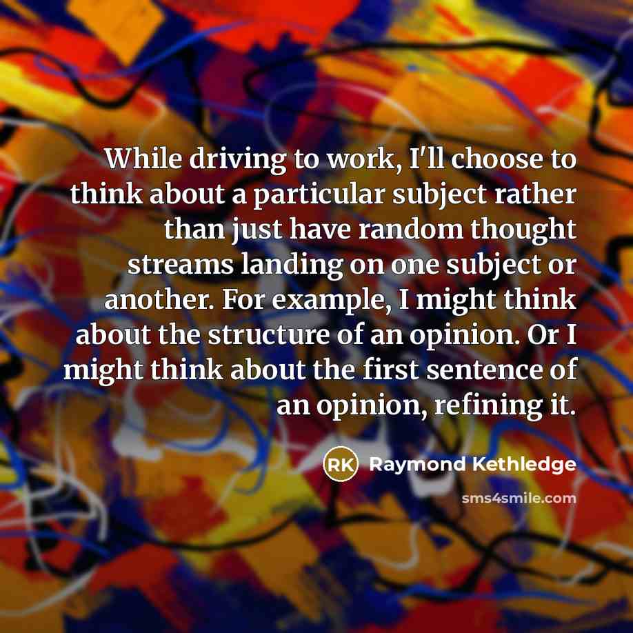 “While driving to work, I'll choose to think about a particular subject rather than just have random thought streams landing on one subject or another. For example, I might think about the structure of an opinion. Or I might think about the first sentence of an opinion, refining it.” quote by Raymond Kethledge